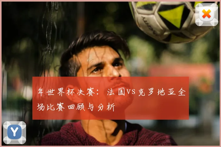 年世界杯决赛：法国vs克罗地亚全场比赛回顾与分析