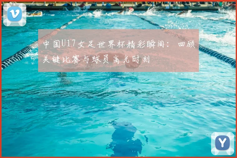 中国U17女足世界杯精彩瞬间：回顾关键比赛与球员高光时刻