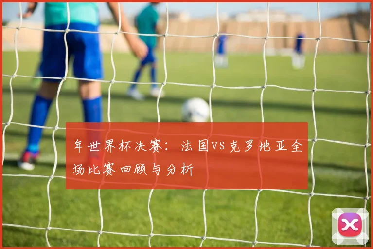 年世界杯决赛：法国vs克罗地亚全场比赛回顾与分析