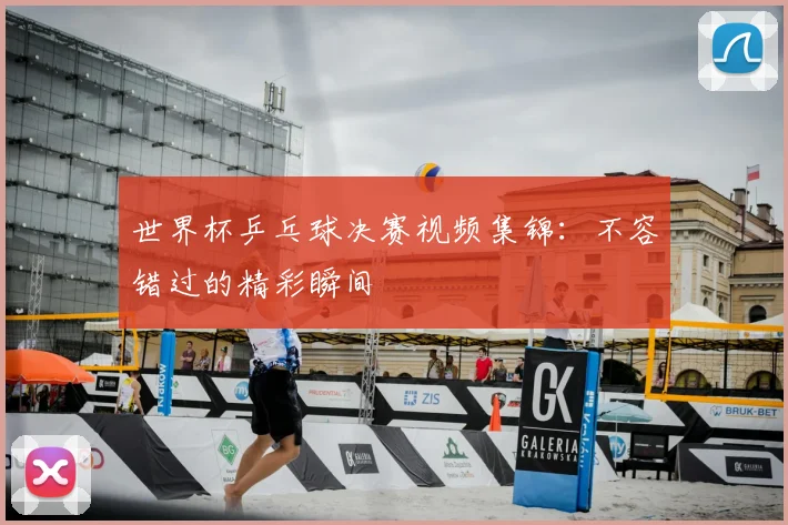 世界杯乒乓球决赛视频集锦：不容错过的精彩瞬间