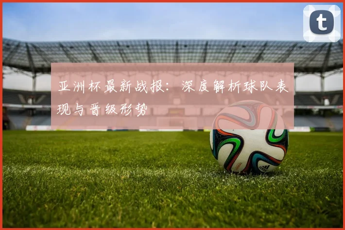 亚洲杯最新战报：深度解析球队表现与晋级形势