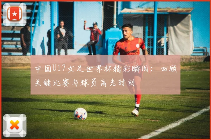 中国U17女足世界杯精彩瞬间：回顾关键比赛与球员高光时刻